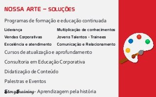 NOSSA ARTE – SOLUÇÕES
Programas de formação e educação continuada
Cursos de atualização e aprofundamento
Consultoria em EducaçãoCorporativa
Didatização de Conteúdo
Palestras e Eventos
StoryTraining-Aprendizagem pela história
Liderança
Vendas Corporativas
Excelência e atendimento
Multiplicação de conhecimentos
Jovens Talentos - Trainees
Comunicação e Relacionamento
 