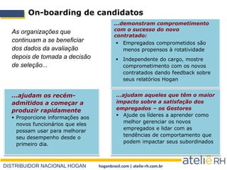 DISTRIBUIDOR NACIONAL HOGAN hoganbrasil.com | atelie-rh.com.br
On-boarding de candidatos
 Empregados comprometidos são
menos propensos à rotatividade
 Independente do cargo, mostre
comprometimento com os novos
contratados dando feedback sobre
seus relatórios Hogan
...demonstram comprometimento
com o sucesso do novo
contratado:
As organizações que
continuam a se beneficiar
dos dados da avaliação
depois de tomada a decisão
de seleção...
...ajudam os recém-
admitidos a começar a
produzir rapidamente
 Proporcione informações aos
novos funcionários que eles
possam usar para melhorar
seu desempenho desde o
primeiro dia.
...ajudam aqueles que têm o maior
impacto sobre a satisfação dos
empregados – os Gestores
 Ajude os líderes a aprender como
melhor gerenciar os novos
empregados e lidar com as
tendências de comportamento que
podem impactar seus subordinados
 