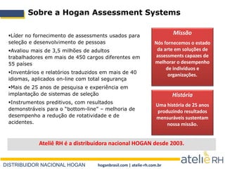 DISTRIBUIDOR NACIONAL HOGAN hoganbrasil.com | atelie-rh.com.br
Sobre a Hogan Assessment Systems
Líder no fornecimento de assessments usados para
seleção e desenvolvimento de pessoas
Avaliou mais de 3,5 milhões de adultos
trabalhadores em mais de 450 cargos diferentes em
55 países
Inventários e relatórios traduzidos em mais de 40
idiomas, aplicados on-line com total segurança
Mais de 25 anos de pesquisa e experiência em
implantação de sistemas de seleção
Instrumentos preditivos, com resultados
demonstráveis para o “bottom-line” – melhoria de
desempenho a redução de rotatividade e de
acidentes.
Missão
Nós fornecemos o estado
da arte em soluções de
assessments capazes de
melhorar o desempenho
de indivíduos e
organizações.
História
Uma história de 25 anos
produzindo resultados
mensuráveis sustentam
nossa missão.
Ateliê RH é a distribuidora nacional HOGAN desde 2003.
 