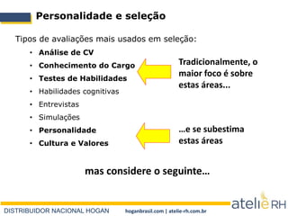 DISTRIBUIDOR NACIONAL HOGAN hoganbrasil.com | atelie-rh.com.br
Personalidade e seleção
Tipos de avaliações mais usados em seleção:
• Análise de CV
• Conhecimento do Cargo
• Testes de Habilidades
• Habilidades cognitivas
• Entrevistas
• Simulações
• Personalidade
• Cultura e Valores
mas considere o seguinte…
Tradicionalmente, o
maior foco é sobre
estas áreas...
…e se subestima
estas áreas
 