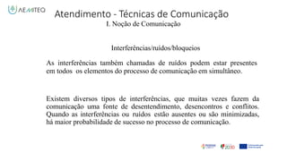 Atendimento - Técnicas de Comunicação
I. Noção de Comunicação
Interferências/ruídos/bloqueios
As interferências também chamadas de ruídos podem estar presentes
em todos os elementos do processo de comunicação em simultâneo.
Existem diversos tipos de interferências, que muitas vezes fazem da
comunicação uma fonte de desentendimento, desencontros e conflitos.
Quando as interferências ou ruídos estão ausentes ou são minimizadas,
há maior probabilidade de sucesso no processo de comunicação.
 
