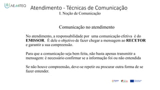 Atendimento - Técnicas de Comunicação
I. Noção de Comunicação
Comunicação no atendimento
No atendimento, a responsabilidade por uma comunicação efetiva é do
EMISSOR. É dele o objetivo de fazer chegar a mensagem ao RECETOR
e garantir a sua compreensão.
Para que a comunicação seja bem feita, não basta apenas transmitir a
mensagem: é necessário confirmar se a informação foi ou não entendida
Se não houve compreensão, deve-se repetir ou procurar outra forma de se
fazer entender.
 