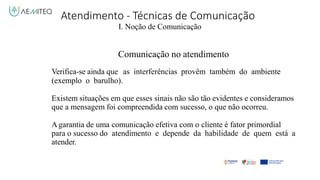 Atendimento - Técnicas de Comunicação
I. Noção de Comunicação
Comunicação no atendimento
Verifica-se ainda que as interferências provêm também do ambiente
(exemplo o barulho).
Existem situações em que esses sinais não são tão evidentes e consideramos
que a mensagem foi compreendida com sucesso, o que não ocorreu.
A garantia de uma comunicação efetiva com o cliente é fator primordial
para o sucesso do atendimento e depende da habilidade de quem está a
atender.
 