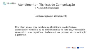 Atendimento - Técnicas de Comunicação
I. Noção de Comunicação
Comunicação no atendimento
Um olhar atento pode rapidamente identificar a interferência na
comunicação, eliminá-la ou no mínimo amenizá-la. Para isso, é necessário
desenvolver uma capacidade fundamental no processo de comunicação:
a perceção.
 