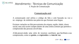 Atendimento - Técnicas de Comunicação
I. Noção de Comunicação
Comunicação oral
A comunicação oral utiliza o código da fala e está baseada na voz e
no emprego de símbolos nas palavras que formam uma língua.
Existem variações na fala provenientes da origem, região, idade, classe
social, mas esta ocorre sempre dentro de uma esfera comum que permite a
compreensão das pessoas envolvidas.
Afala possui ainda uma série de recursos auxiliares que facilitam a sua
compreensão, como os gestos, as expressões e o tom de voz.
 