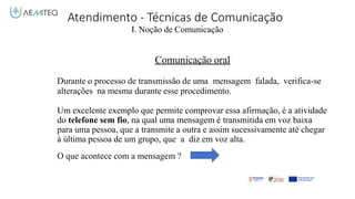 Atendimento - Técnicas de Comunicação
I. Noção de Comunicação
Comunicação oral
Durante o processo de transmissão de uma mensagem falada, verifica-se
alterações na mesma durante esse procedimento.
Um excelente exemplo que permite comprovar essa afirmação, é a atividade
do telefone sem fio, na qual uma mensagem é transmitida em voz baixa
para uma pessoa, que a transmite a outra e assim sucessivamente até chegar
à última pessoa de um grupo, que a diz em voz alta.
O que acontece com a mensagem ?
 