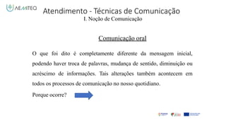 Atendimento - Técnicas de Comunicação
I. Noção de Comunicação
Comunicação oral
O que foi dito é completamente diferente da mensagem inicial,
podendo haver troca de palavras, mudança de sentido, diminuição ou
acréscimo de informações. Tais alterações também acontecem em
todos os processos de comunicação no nosso quotidiano.
Porque ocorre?
 