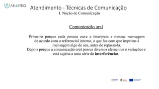 Atendimento - Técnicas de Comunicação
I. Noção de Comunicação
Comunicação oral
Primeiro porque cada pessoa ouve e interpreta a mesma mensagem
de acordo com o referencial interno, o que faz com que imprima à
mensagem algo de seu, antes de repassá-la.
Depois porque a comunicação oral possui diversos elementos e variações e
está sujeita a uma série de interferências.
 