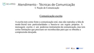 Atendimento - Técnicas de Comunicação
I. Noção de Comunicação
Comunicação escrita
A escrita tem como fonte a comunicação oral, mas não reproduz a fala de
modo literal: tem particularidades e baseia-se em regras próprias. A
mensagem escrita é um poderoso instrumento de comunicação, mas tem
certas limitações que precisam ser reconhecidas para que se obtenha a
compreensão desejada.
 