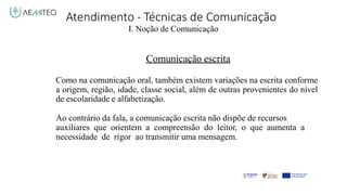 Atendimento - Técnicas de Comunicação
I. Noção de Comunicação
Comunicação escrita
Como na comunicação oral, também existem variações na escrita conforme
a origem, região, idade, classe social, além de outras provenientes do nível
de escolaridade e alfabetização.
Ao contrário da fala, a comunicação escrita não dispõe de recursos
auxiliares que orientem a compreensão do leitor, o que aumenta a
necessidade de rigor ao transmitir uma mensagem.
 