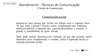 Atendimento - Técnicas de Comunicação
I. Noção de Comunicação
Comunicação escrita
Imagine-se uma pessoa que recebe um bilhete com a seguinte frase:
“O que estás a pensar?” Escrita assim, isoladamente sem nenhuma
referência anterior e supondo que a pessoa desconheça o assunto, é
grande a possibilidade de gerar dúvida.
Tanto pode indicar interesse como irritação, já que não existem outros
elementos para complementar o sentido, como a expressão facial e a
entoação presentes na fala.
 