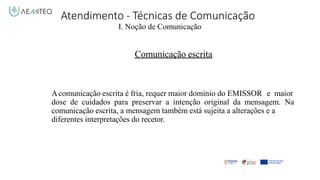 Atendimento - Técnicas de Comunicação
I. Noção de Comunicação
Comunicação escrita
Acomunicação escrita é fria, requer maior domínio do EMISSOR e maior
dose de cuidados para preservar a intenção original da mensagem. Na
comunicação escrita, a mensagem também está sujeita a alterações e a
diferentes interpretações do recetor.
 