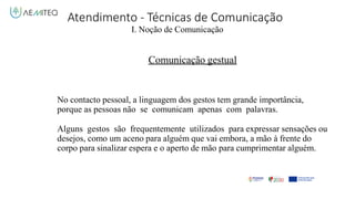 Atendimento - Técnicas de Comunicação
I. Noção de Comunicação
Comunicação gestual
No contacto pessoal, a linguagem dos gestos tem grande importância,
porque as pessoas não se comunicam apenas com palavras.
Alguns gestos são frequentemente utilizados para expressar sensações ou
desejos, como um aceno para alguém que vai embora, a mão à frente do
corpo para sinalizar espera e o aperto de mão para cumprimentar alguém.
 