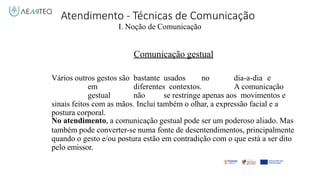 Atendimento - Técnicas de Comunicação
I. Noção de Comunicação
Comunicação gestual
Vários outros gestos são bastante usados no dia-a-dia e
em diferentes contextos. A comunicação
gestual não se restringe apenas aos movimentos e
sinais feitos com as mãos. Inclui também o olhar, a expressão facial e a
postura corporal.
No atendimento, a comunicação gestual pode ser um poderoso aliado. Mas
também pode converter-se numa fonte de desentendimentos, principalmente
quando o gesto e/ou postura estão em contradição com o que está a ser dito
pelo emissor.
 