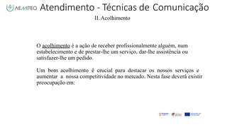 Atendimento - Técnicas de Comunicação
II.Acolhimento
O acolhimento é a ação de receber profissionalmente alguém, num
estabelecimento e de prestar-lhe um serviço, dar-lhe assistência ou
satisfazer-lhe um pedido.
Um bom acolhimento é crucial para destacar os nossos serviços e
aumentar a nossa competitividade no mercado. Nesta fase deverá existir
preocupação em:
 