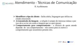 Atendimento - Técnicas de Comunicação
II.Acolhimento
 Identificar o tipo de cliente - facha etária, linguagem que utiliza ou
estado emocional;
 Atransmissão da imagem - a relação é sempre de interesse mútuo e por
isso deve-se ter em conta a imagem que se quer passar;
 Comportamento gera comportamento - a eficácia de quem atende
depende do seu comportamento – nós somos para os outros o
comportamento que assumimos perante eles.
 