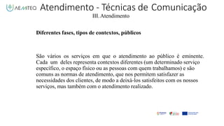 III.Atendimento
Diferentes fases, tipos de contextos, públicos
São vários os serviços em que o atendimento ao público é eminente.
Cada um deles representa contextos diferentes (um determinado serviço
específico, o espaço físico ou as pessoas com quem trabalhamos) e são
comuns as normas de atendimento, que nos permitem satisfazer as
necessidades dos clientes, de modo a deixá-los satisfeitos com os nossos
serviços, mas também com o atendimento realizado.
Atendimento - Técnicas de Comunicação
 