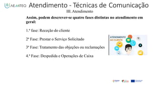 III.Atendimento
Assim, podem descrever-se quatro fases distintas no atendimento em
geral:
1.ª fase: Receção do cliente
2ª Fase: Prestar o Serviço Solicitado
3ª Fase: Tratamento das objeções ou reclamações
4.ª Fase: Despedida e Operações de Caixa
Atendimento - Técnicas de Comunicação
 