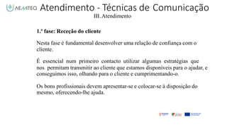Atendimento - Técnicas de Comunicação
III.Atendimento
1.ª fase: Receção do cliente
Nesta fase é fundamental desenvolver uma relação de confiança com o
cliente.
É essencial num primeiro contacto utilizar algumas estratégias que
nos permitam transmitir ao cliente que estamos disponíveis para o ajudar, e
conseguimos isso, olhando para o cliente e cumprimentando-o.
Os bons profissionais devem apresentar-se e colocar-se à disposição do
mesmo, oferecendo-lhe ajuda.
 