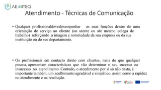 Atendimento - Técnicas de Comunicação
• Qualquer profissionaldevedesempenhar as suas funções dentro de uma
orientação de serviço ao cliente (ou utente ou até mesmo colega de
trabalho) reforçando a imagem e notoriedade da sua empresa ou da sua
instituição ou do seu departamento.
• Os profissionais em contacto direto com clientes, mais do que qualquer
pessoa, apresentam características que vão determinar o seu sucesso ou
insucesso no atendimento. Contudo, o atendimento por si só não basta, é
importante também, um acolhimento agradável e simpático, assim como a rapidez
no atendimento e na resolução.
 