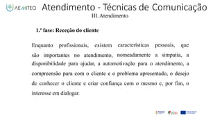 Atendimento - Técnicas de Comunicação
III.Atendimento
1.ª fase: Receção do cliente
Enquanto profissionais, existem
são importantes no atendimento,
características pessoais, que
nomeadamente a simpatia, a
disponibilidade para ajudar, a automotivação para o atendimento, a
compreensão para com o cliente e o problema apresentado, o desejo
de conhecer o cliente e criar confiança com o mesmo e, por fim, o
interesse em dialogar.
 