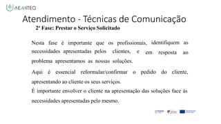 Atendimento - Técnicas de Comunicação
2ª Fase: Prestar o Serviço Solicitado
Nesta fase é importante que os profissionais,
necessidades apresentadas pelos clientes, e
problema apresentamos as nossas soluções.
Aqui é essencial reformular/confirmar o
em resposta
identifiquem as
ao
pedido do cliente,
apresentando ao cliente os seus serviços.
É importante envolver o cliente na apresentação das soluções face às
necessidades apresentadas pelo mesmo.
 