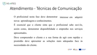 O profissional nesta fase deve demonstrar
novas aprendizagens e conhecimentos.
interesse em adquirir
É essencial que o cliente sinta que o profissional sabe ouvi-lo,
assim como, demonstrar disponibilidade e emprenho nos serviços
apresentados.
Deve compreender o cliente e a sua forma de agir com rapidez e
prontidão deve apresentar as soluções mais adequadas face às
necessidades do cliente.
Atendimento - Técnicas de Comunicação
 