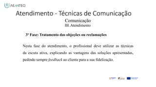 Comunicação
III.Atendimento
3ª Fase: Tratamento das objeções ou reclamações
Nesta fase do atendimento, o profissional deve utilizar as técnicas
da escuta ativa, explicando as vantagens das soluções apresentadas,
pedindo sempre feedback ao cliente para a sua fidelização.
Atendimento - Técnicas de Comunicação
 