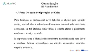 Comunicação
III.Atendimento
4.ª Fase: Despedida e Operações de Caixa
Para finalizar, o profissional deve felicitar o cliente pela solução
aceite, sorrindo-lhe e olhando-o diretamente transmitindo ao cliente
confiança. Se for efetuada uma venda, o cliente efetua o pagamento
mediante o serviço prestado.
É importante que o profissional demonstre disponibilidade para ouvir
e resolver futuras necessidades do cliente, demonstrar simpatia,
empatia e cortesia.
 