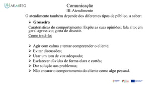 Comunicação
III.Atendimento
O atendimento também depende dos diferentes tipos de público, a saber:
 Grosseiro
Caraterísticas do comportamento: Expõe as suas opiniões; fala alto; em
geral agressivo; gosta de discutir.
Como tratá-lo:
 Agir com calma e tentar compreender o cliente;
 Evitar discussões;
 Usar um tom de voz adequado;
 Esclarecer dúvidas de forma clara e cortês;
 Dar solução aos problemas;
 Não encarar o comportamento do cliente como algo pessoal.
 