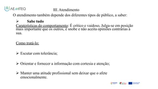 III.Atendimento
O atendimento também depende dos diferentes tipos de público, a saber:
 Sabe tudo
Caraterísticas do comportamento: É crítico e vaidoso, Julga-se em posição
mais importante que os outros, é snobe e não aceita opiniões contrárias à
sua.
Como tratá-lo:
 Escutar com tolerância;
 Orientar e fornecer a informação com cortesia e atenção;
 Manter uma atitude profissional sem deixar que o afete
emocionalmente.
 
