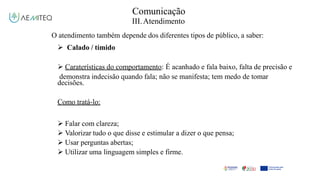 Comunicação
III.Atendimento
O atendimento também depende dos diferentes tipos de público, a saber:
 Calado / tímido
 Caraterísticas do comportamento: É acanhado e fala baixo, falta de precisão e
demonstra indecisão quando fala; não se manifesta; tem medo de tomar
decisões.
Como tratá-lo:
 Falar com clareza;
 Valorizar tudo o que disse e estimular a dizer o que pensa;
 Usar perguntas abertas;
 Utilizar uma linguagem simples e firme.
 