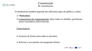 Comunicação
III.Atendimento
O atendimento também depende dos diferentes tipos de público, a saber:
 Meticuloso
Caraterísticas do comportamento: Quer todos os detalhes, geralmente
muito sistemático, difícil decisão.
Como tratá-lo:
Fornecer de forma clara todas as decisões;
Solicitar a sua opinião com perguntas diretas.
 