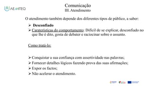 Comunicação
III.Atendimento
O atendimento também depende dos diferentes tipos de público, a saber:
 Desconfiado
Caraterísticas do comportamento: Difícil de se explicar, desconfiado no
que lhe é dito, gosta de debater e raciocinar sobre o assunto.
Como tratá-lo:
Conquistar a sua confiança com assertividade nas palavras;
Fornecer detalhes lógicos fazendo prova das suas afirmações;
Expor os factos;
Não acelerar o atendimento.
 