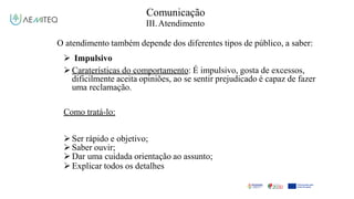 Comunicação
III.Atendimento
O atendimento também depende dos diferentes tipos de público, a saber:
 Impulsivo
Caraterísticas do comportamento: É impulsivo, gosta de excessos,
dificilmente aceita opiniões, ao se sentir prejudicado é capaz de fazer
uma reclamação.
Como tratá-lo:
Ser rápido e objetivo;
Saber ouvir;
Dar uma cuidada orientação ao assunto;
Explicar todos os detalhes
 
