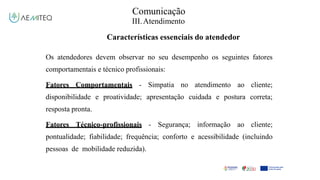 Comunicação
III.Atendimento
Características essenciais do atendedor
Os atendedores devem observar no seu desempenho os seguintes fatores
comportamentais e técnico profissionais:
Fatores Comportamentais - Simpatia no atendimento ao cliente;
disponibilidade e proatividade; apresentação cuidada e postura correta;
resposta pronta.
Fatores Técnico-profissionais - Segurança; informação ao cliente;
pontualidade; fiabilidade; frequência; conforto e acessibilidade (incluindo
pessoas de mobilidade reduzida).
 