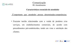 Comunicação
III.Atendimento
Características essenciais do atendedor
É importante que atendedor possua determinadas competências:
• Executar tarefas relacionadas com a venda de produtos e/ou
serviços, em estabelecimentos comerciais, de acordo com
procedimentos pré-estabelecidos, tendo em vista a satisfação dos
clientes.
 