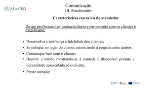Comunicação
III.Atendimento
Características essenciais do atendedor
De um profissional em contacto direto e permanente com os clientes é
exigido que:
• Desenvolva a confiança e fidelidade dos clientes;
• Se coloque no lugar do cliente, estimulando a empatia entre ambos;
• Comunique bem com o cliente;
• Domine a tensão mostrando-se à vontade e disponível perante a
necessidade apresentada pelo cliente;
• Preste atenção;
 