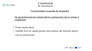 Comunicação
III.Atendimento
Características essenciais do atendedor
De um profissional em contacto direto e permanente com os clientes é
exigido que:
• Esteja sempre alerta;
• Trabalhe bem em equipa porque uma empresa não funciona apenas
com um profissional.
 