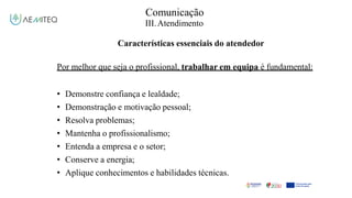 Comunicação
III.Atendimento
Características essenciais do atendedor
Por melhor que seja o profissional, trabalhar em equipa é fundamental:
• Demonstre confiança e lealdade;
• Demonstração e motivação pessoal;
• Resolva problemas;
• Mantenha o profissionalismo;
• Entenda a empresa e o setor;
• Conserve a energia;
• Aplique conhecimentos e habilidades técnicas.
 