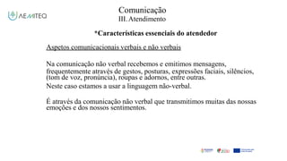 Comunicação
III.Atendimento
*Características essenciais do atendedor
Aspetos comunicacionais verbais e não verbais
Na comunicação não verbal recebemos e emitimos mensagens,
frequentemente através de gestos, posturas, expressões faciais, silêncios,
(tom de voz, pronúncia), roupas e adornos, entre outras.
Neste caso estamos a usar a linguagem não-verbal.
É através da comunicação não verbal que transmitimos muitas das nossas
emoções e dos nossos sentimentos.
 
