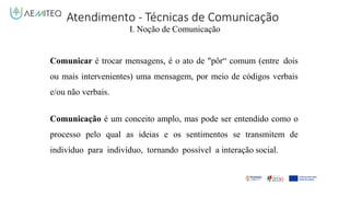Atendimento - Técnicas de Comunicação
I. Noção de Comunicação
Comunicar é trocar mensagens, é o ato de "pôr“ comum (entre dois
ou mais intervenientes) uma mensagem, por meio de códigos verbais
e/ou não verbais.
Comunicação é um conceito amplo, mas pode ser entendido como o
processo pelo qual as ideias e os sentimentos se transmitem de
indivíduo para indivíduo, tornando possível a interação social.
 