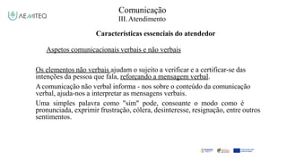 Comunicação
III.Atendimento
Características essenciais do atendedor
Aspetos comunicacionais verbais e não verbais
Os elementos não verbais ajudam o sujeito a verificar e a certificar-se das
intenções da pessoa que fala, reforçando a mensagem verbal.
Acomunicação não verbal informa - nos sobre o conteúdo da comunicação
verbal, ajuda-nos a interpretar as mensagens verbais.
Uma simples palavra como "sim" pode, consoante o modo como é
pronunciada, exprimir frustração, cólera, desinteresse, resignação, entre outros
sentimentos.
 