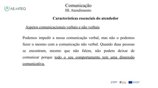 Comunicação
III.Atendimento
Características essenciais do atendedor
Aspetos comunicacionais verbais e não verbais
Podemos impedir a nossa comunicação verbal, mas não o podemos
fazer o mesmo com a comunicação não verbal. Quando duas pessoas
se encontram, mesmo que não falem, não podem deixar de
comunicar porque todo o seu comportamento tem uma dimensão
comunicativa.
 