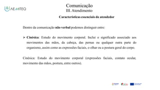 Comunicação
III.Atendimento
Características essenciais do atendedor
Dentro da comunicação não verbal podemos distinguir entre:
 Cinésica: Estudo do movimento corporal. Inclui o significado associado aos
movimentos das mãos, da cabeça, das pernas ou qualquer outra parte do
organismo, assim como as expressões faciais, o olhar ou a postura geral do corpo.
Cinésica: Estudo do movimento corporal (expressões faciais, contato ocular,
movimento das mãos, postura, entre outros).
 