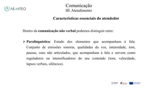 Comunicação
III.Atendimento
Características essenciais do atendedor
Dentro da comunicação não verbal podemos distinguir entre:
 Paralinguística: Estudo dos elementos que acompanham à fala.
Conjunto de emissões sonoras, qualidades da voz, intensidade, tom,
pausas, sons não articulados, que acompanham à fala e servem como
reguladores ou intensificadores do seu conteúdo (tom, velocidade,
lapsos verbais, silêncios).
 