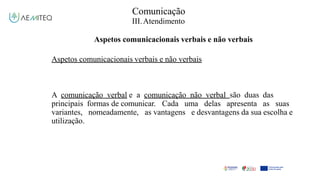 Comunicação
III.Atendimento
Aspetos comunicacionais verbais e não verbais
Aspetos comunicacionais verbais e não verbais
A comunicação verbal e a comunicação não verbal são duas das
principais formas de comunicar. Cada uma delas apresenta as suas
variantes, nomeadamente, as vantagens e desvantagens da sua escolha e
utilização.
 
