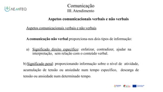 Comunicação
III.Atendimento
Aspetos comunicacionais verbais e não verbais
Aspetos comunicacionais verbais e não verbais
Acomunicação não verbal proporciona-nos dois tipos de informação:
a) Significado direito específico: enfatizar, contradizer, ajudar na
interpretação, sem relação com o conteúdo verbal.
b) Significado peral: proporcionando informação sobre o nível de atividade,
acumulação de tensão ou ansiedade num tempo específico, descarga de
tensão ou ansiedade num determinado tempo.
 