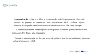 Facilitador - Bernardo Quintela
A comunicação verbal - a fala é a comunicação mais frequentemente observada
quando as pessoas se encontram num determinado local, embora alguns
sistemas de categorias codificam características estruturais da fala, como o tempo.
Acomunicação verbal é um conjunto de códigos que utilizamos quando emitimos uma
mensagem. Um deles é uma linguagem.
Quando a comunicação se faz por meio de palavras (escrita ou oralmente) estamos a
utilizar a linguagem verbal.
 