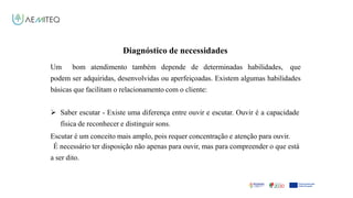 Facilitador - Bernardo Quintela
Diagnóstico de necessidades
Um bom atendimento também depende de determinadas habilidades, que
podem ser adquiridas, desenvolvidas ou aperfeiçoadas. Existem algumas habilidades
básicas que facilitam o relacionamento com o cliente:
 Saber escutar - Existe uma diferença entre ouvir e escutar. Ouvir é a capacidade
física de reconhecer e distinguir sons.
Escutar é um conceito mais amplo, pois requer concentração e atenção para ouvir.
É necessário ter disposição não apenas para ouvir, mas para compreender o que está
a ser dito.
 